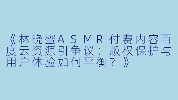 《林晓蜜ASMR付费内容百度云资源引争议：版权保护与用户体验如何平衡？》