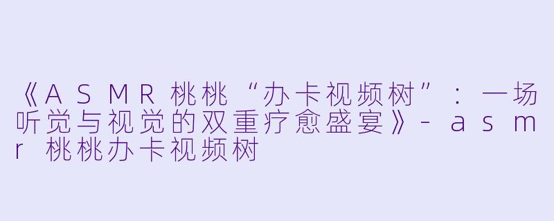 《ASMR桃桃“办卡视频树”：一场听觉与视觉的双重疗愈盛宴》-asmr桃桃办卡视频树