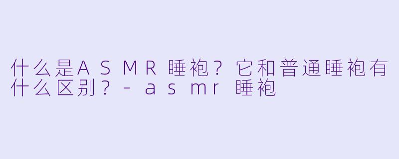 什么是ASMR睡袍?它和普通睡袍有什么区别?