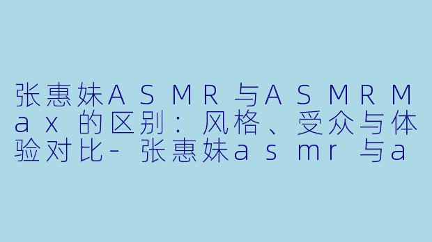 张惠妹ASMR与ASMRMax的区别：风格、受众与体验对比-张惠妹asmr与asmr max区别