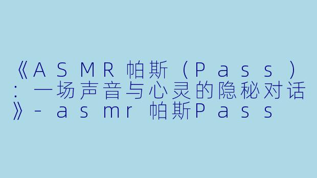 《ASMR帕斯（Pass）：一场声音与心灵的隐秘对话》-asmr帕斯Pass