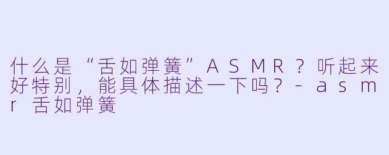 什么是“舌如弹簧”ASMR？听起来好特别，能具体描述一下吗？-asmr舌如弹簧