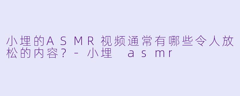小埋的ASMR视频通常有哪些令人放松的内容？-小埋 asmr