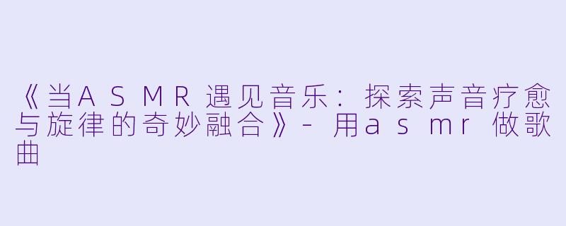 《当ASMR遇见音乐：探索声音疗愈与旋律的奇妙融合》-用asmr做歌曲