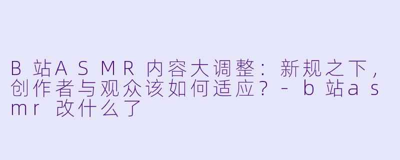 B站ASMR内容大调整:新规之下,创作者与观众该如何适应?