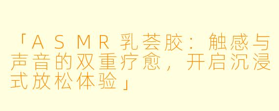 「ASMR乳荟胶：触感与声音的双重疗愈，开启沉浸式放松体验」