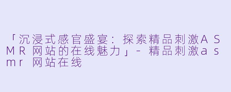 「沉浸式感官盛宴:探索精品刺激ASMR网站的在线魅力」