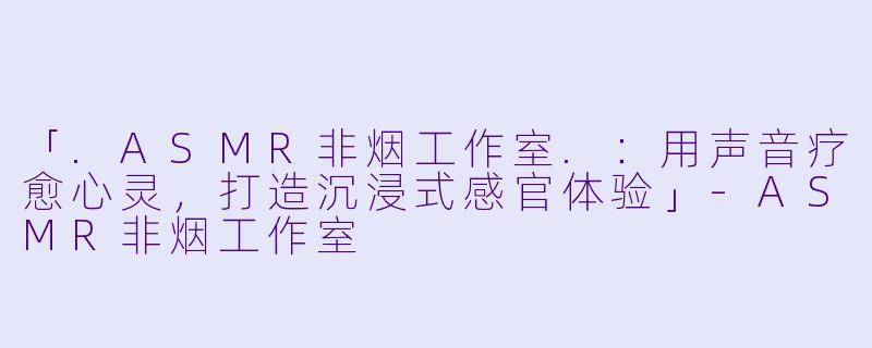 「.ASMR非烟工作室.：用声音疗愈心灵，打造沉浸式感官体验」-ASMR非烟工作室