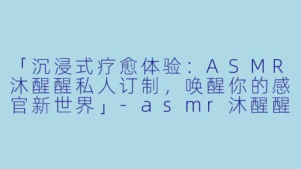 「沉浸式疗愈体验：ASMR沐醒醒私人订制，唤醒你的感官新世界」-asmr沐醒醒私人订制