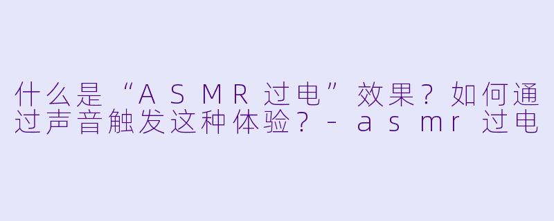 什么是“ASMR过电”效果?如何通过声音触发这种体验?
