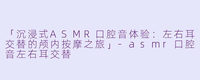 「沉浸式ASMR口腔音体验：左右耳交替的颅内按摩之旅」-asmr口腔音左右耳交替