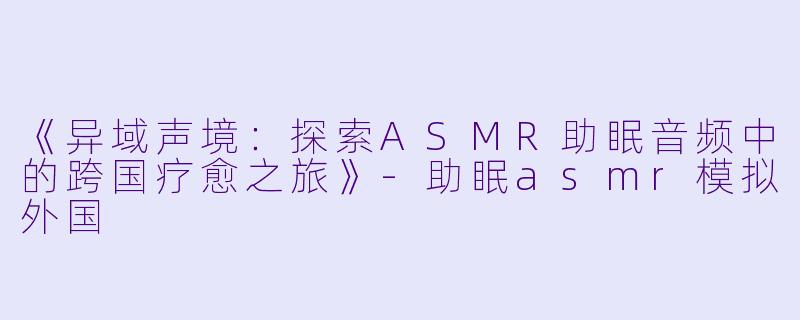 《异域声境：探索ASMR助眠音频中的跨国疗愈之旅》-助眠asmr模拟外国
