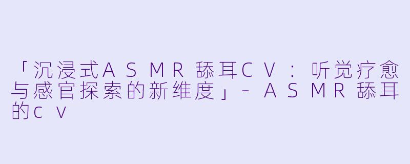 「沉浸式ASMR舔耳CV：听觉疗愈与感官探索的新维度」-ASMR舔耳的cv