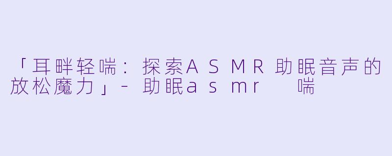「耳畔轻喘:探索ASMR助眠音声的放松魔力」-助眠asmr 喘
