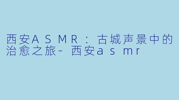西安ASMR：古城声景中的治愈之旅-西安asmr