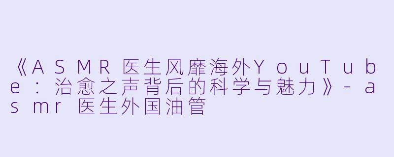 《ASMR医生风靡海外YouTube：治愈之声背后的科学与魅力》-asmr医生外国油管
