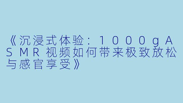 《沉浸式体验：1000gASMR视频如何带来极致放松与感官享受》