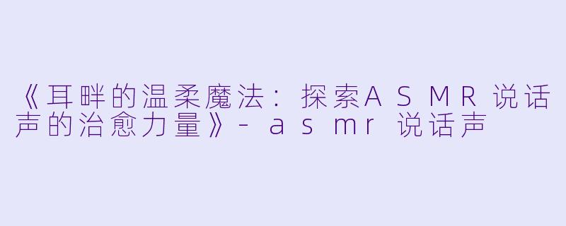 《耳畔的温柔魔法：探索ASMR说话声的治愈力量》-asmr说话声