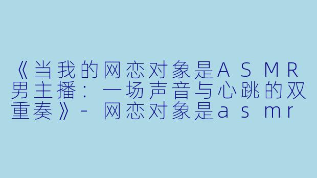 《当我的网恋对象是ASMR男主播：一场声音与心跳的双重奏》-网恋对象是asmr男主播