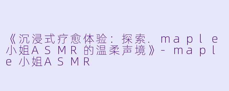 《沉浸式疗愈体验：探索.maple小姐ASMR的温柔声境》-maple小姐ASMR