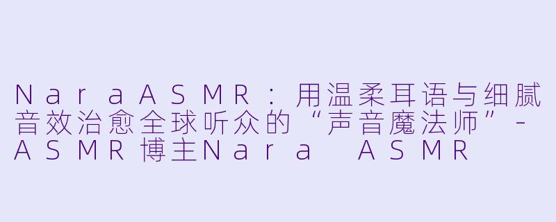 NaraASMR：用温柔耳语与细腻音效治愈全球听众的“声音魔法师”-ASMR博主Nara ASMR
