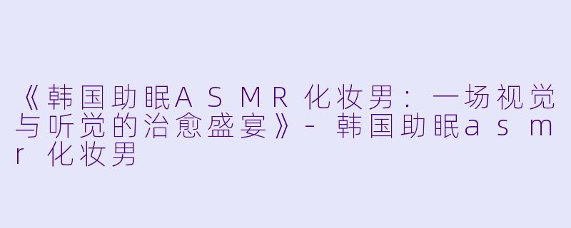《韩国助眠ASMR化妆男：一场视觉与听觉的治愈盛宴》-韩国助眠asmr化妆男