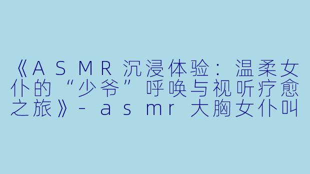 《ASMR沉浸体验:温柔女仆的“少爷”呼唤与视听疗愈之旅》