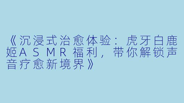 《沉浸式治愈体验：虎牙白鹿姬ASMR福利，带你解锁声音疗愈新境界》