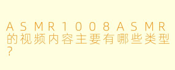 ASMR1008ASMR的视频内容主要有哪些类型？