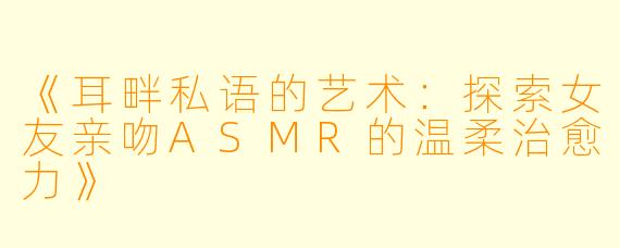 《耳畔私语的艺术：探索女友亲吻ASMR的温柔治愈力》