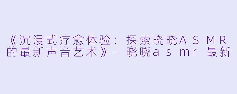 《沉浸式疗愈体验：探索晓晓ASMR的最新声音艺术》-晓晓asmr最新