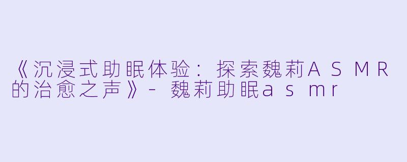 《沉浸式助眠体验：探索魏莉ASMR的治愈之声》-魏莉助眠asmr