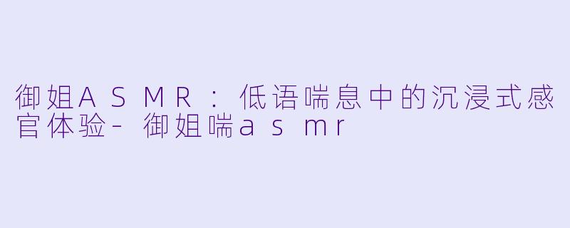 御姐ASMR：低语喘息中的沉浸式感官体验-御姐喘asmr