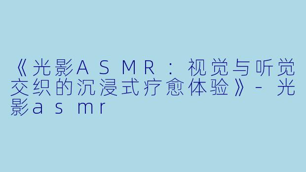 《光影ASMR：视觉与听觉交织的沉浸式疗愈体验》-光影asmr