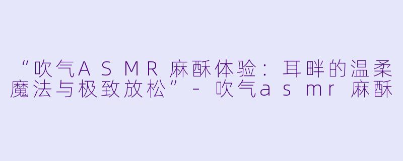 “吹气ASMR麻酥体验：耳畔的温柔魔法与极致放松”-吹气asmr麻酥