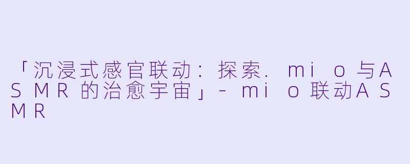 「沉浸式感官联动：探索.mio与ASMR的治愈宇宙」-mio联动ASMR