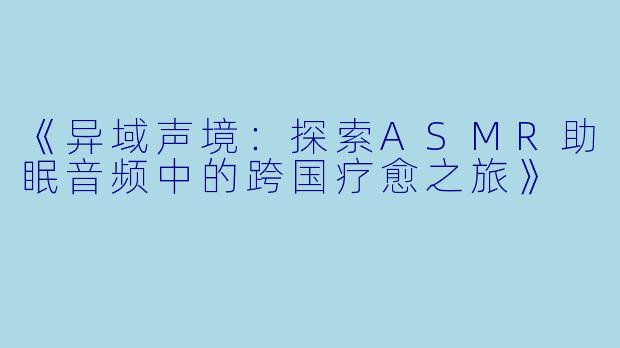 《异域声境：探索ASMR助眠音频中的跨国疗愈之旅》