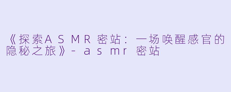 《探索ASMR密站：一场唤醒感官的隐秘之旅》-asmr密站