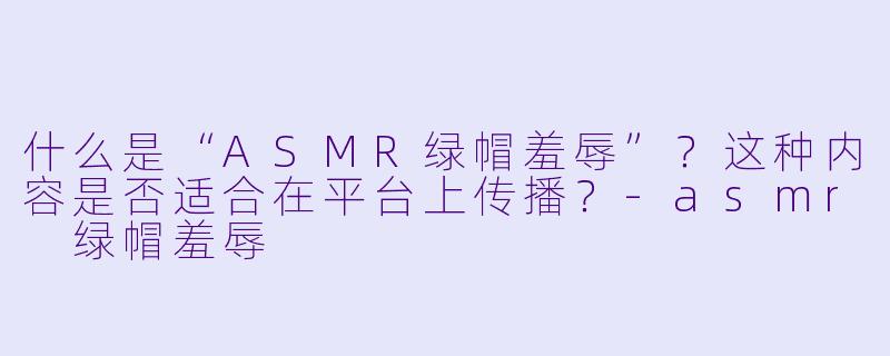 什么是“ASMR绿帽羞辱”?这种内容是否适合在平台上传播?