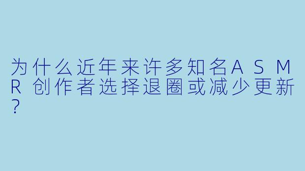 为什么近年来许多知名ASMR创作者选择退圈或减少更新?