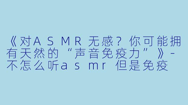 《对ASMR无感？你可能拥有天然的“声音免疫力”》-不怎么听asmr但是免疫