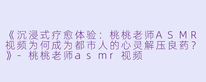 《沉浸式疗愈体验：桃桃老师ASMR视频为何成为都市人的心灵解压良药？》-桃桃老师asmr视频