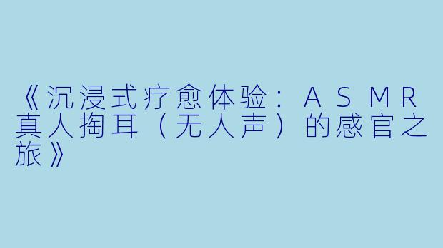 《沉浸式疗愈体验：ASMR真人掏耳（无人声）的感官之旅》