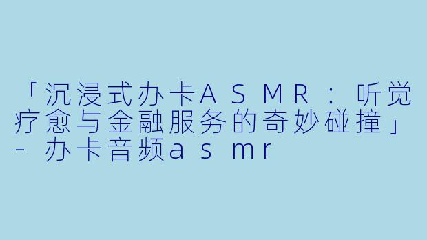 「沉浸式办卡ASMR：听觉疗愈与金融服务的奇妙碰撞」-办卡音频asmr