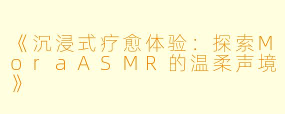 《沉浸式疗愈体验：探索MoraASMR的温柔声境》