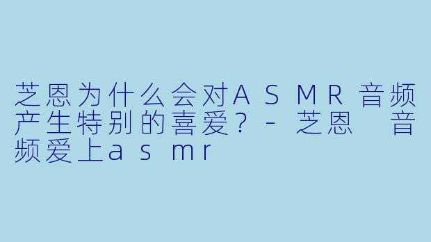 芝恩为什么会对ASMR音频产生特别的喜爱？-芝恩 音频爱上asmr