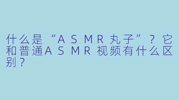 什么是“ASMR丸子”?它和普通ASMR视频有什么区别?