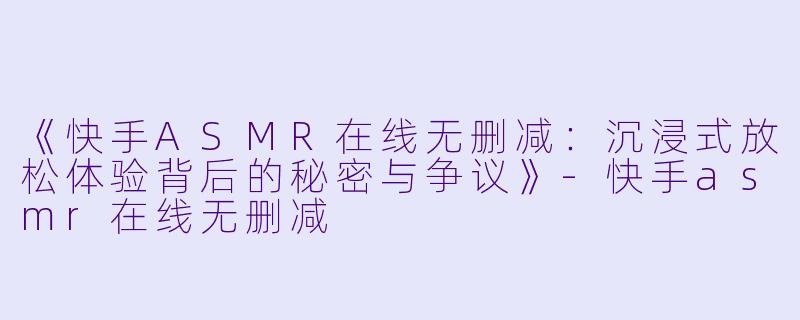 《快手ASMR在线无删减：沉浸式放松体验背后的秘密与争议》-快手asmr在线无删减