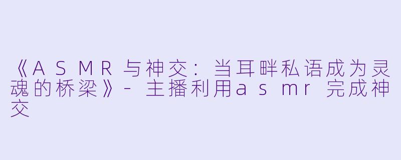 《ASMR与神交:当耳畔私语成为灵魂的桥梁》