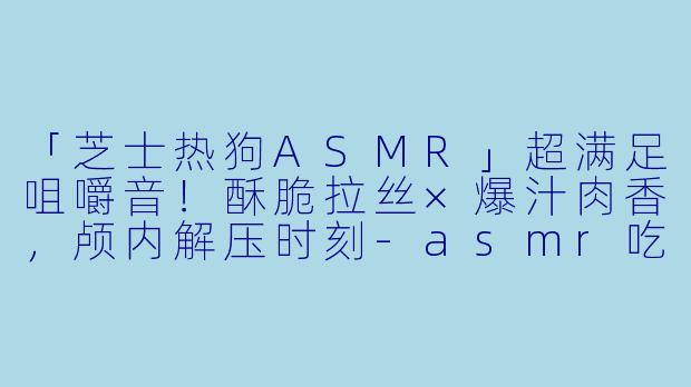 「芝士热狗ASMR」超满足咀嚼音!酥脆拉丝×爆汁肉香,颅内解压时刻-asmr吃芝士热狗咀嚼音